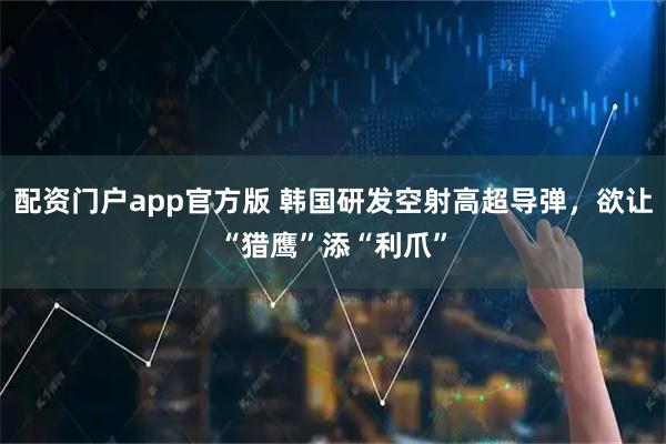 配资门户app官方版 韩国研发空射高超导弹，欲让“猎鹰”添“利爪”