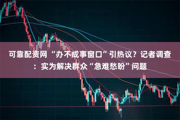 可靠配资网 “办不成事窗口”引热议？记者调查：实为解决群众“急难愁盼”问题