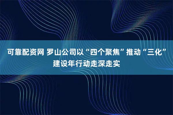 可靠配资网 罗山公司以“四个聚焦”推动“三化”建设年行动走深走实