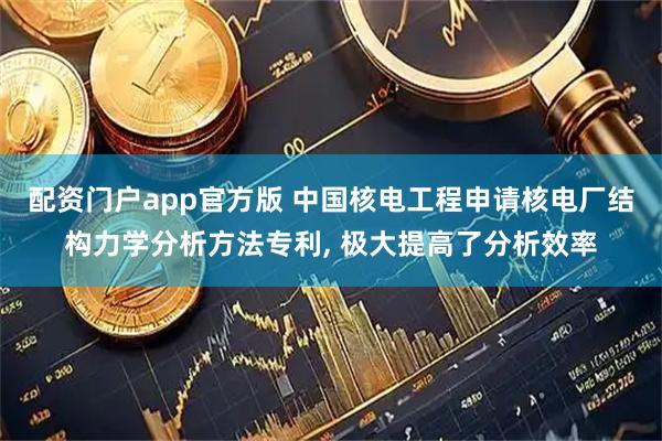 配资门户app官方版 中国核电工程申请核电厂结构力学分析方法专利, 极大提高了分析效率