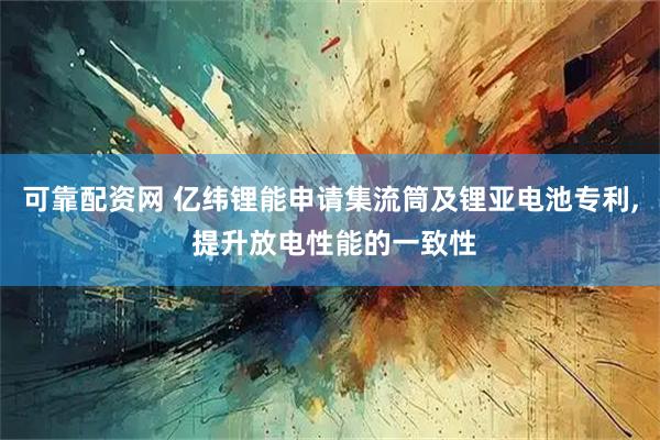 可靠配资网 亿纬锂能申请集流筒及锂亚电池专利, 提升放电性能的一致性