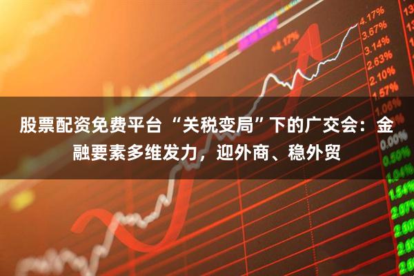 股票配资免费平台 “关税变局”下的广交会：金融要素多维发力，迎外商、稳外贸