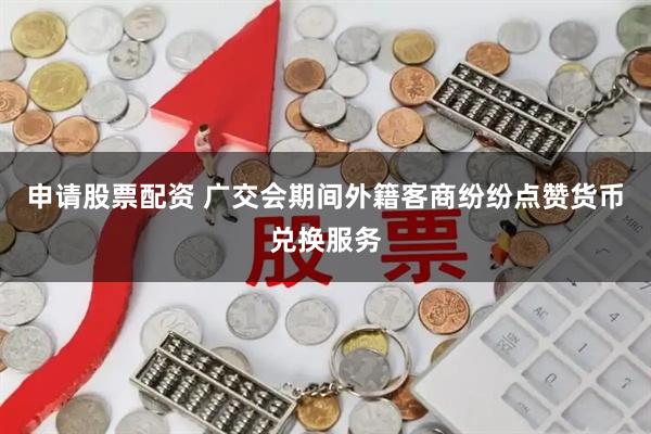 申请股票配资 广交会期间外籍客商纷纷点赞货币兑换服务