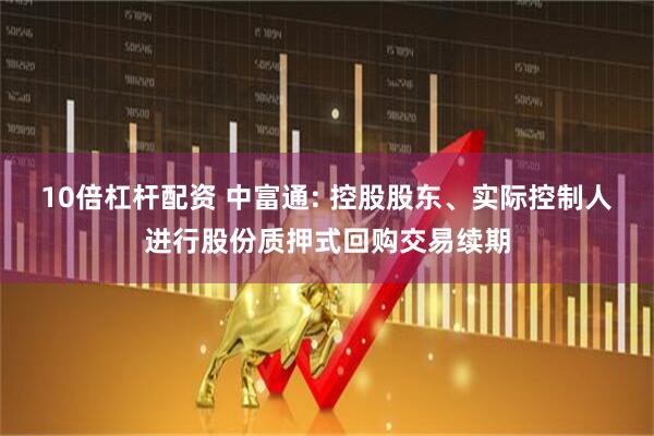 10倍杠杆配资 中富通: 控股股东、实际控制人进行股份质押式回购交易续期