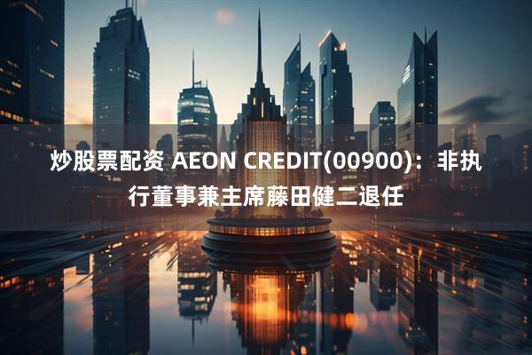 炒股票配资 AEON CREDIT(00900)：非执行董事兼主席藤田健二退任
