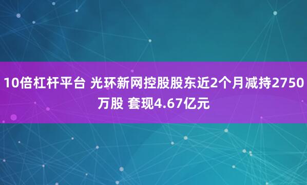 10倍杠杆平台 光环新网控股股东近2个月减持2750万股 套现4.67亿元