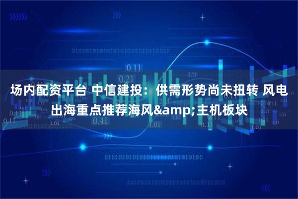 场内配资平台 中信建投：供需形势尚未扭转 风电出海重点推荐海风&主机板块