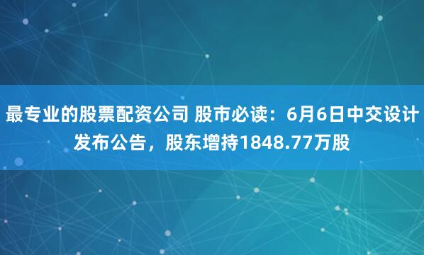 最专业的股票配资公司 股市必读：6月6日中交设计发布公告，股东增持1848.77万股