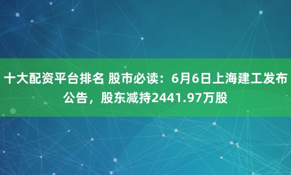 十大配资平台排名 股市必读：6月6日上海建工发布公告，股东减持2441.97万股
