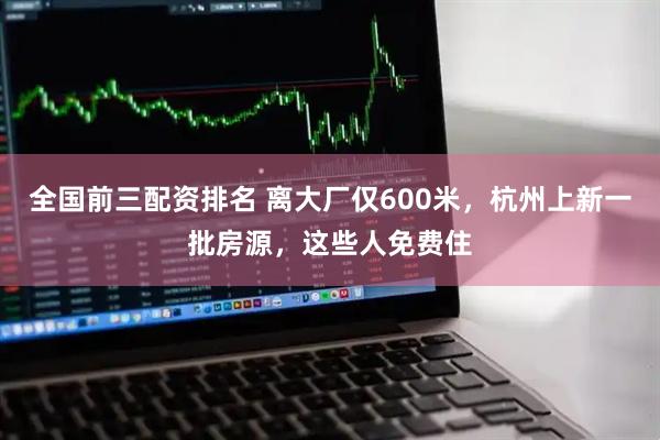 全国前三配资排名 离大厂仅600米，杭州上新一批房源，这些人免费住