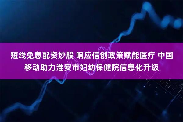 短线免息配资炒股 响应信创政策赋能医疗 中国移动助力淮安市妇幼保健院信息化升级