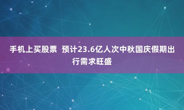 手机上买股票  预计23.6亿人次中秋国庆假期出行需求旺盛