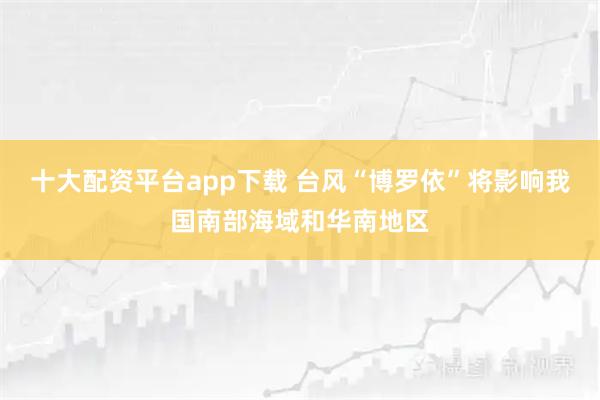 十大配资平台app下载 台风“博罗依”将影响我国南部海域和华南地区