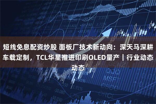 短线免息配资炒股 面板厂技术新动向：深天马深耕车载定制，TCL华星推进印刷OLED量产｜行业动态