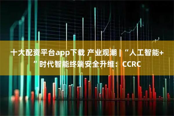 十大配资平台app下载 产业观潮 | “人工智能+”时代智能终端安全升维：CCRC