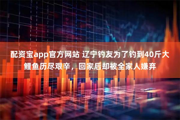 配资宝app官方网站 辽宁钓友为了钓到40斤大鲤鱼历尽艰辛，回家后却被全家人嫌弃