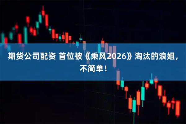 期货公司配资 首位被《乘风2026》淘汰的浪姐，不简单！