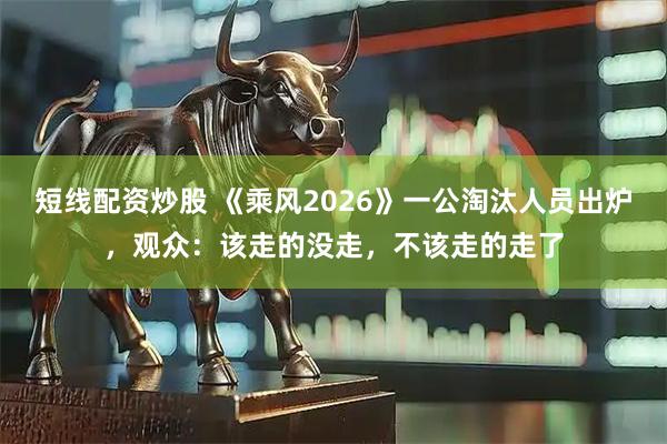 短线配资炒股 《乘风2026》一公淘汰人员出炉，观众：该走的没走，不该走的走了