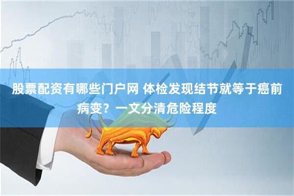 股票配资有哪些门户网 体检发现结节就等于癌前病变？一文分清危险程度