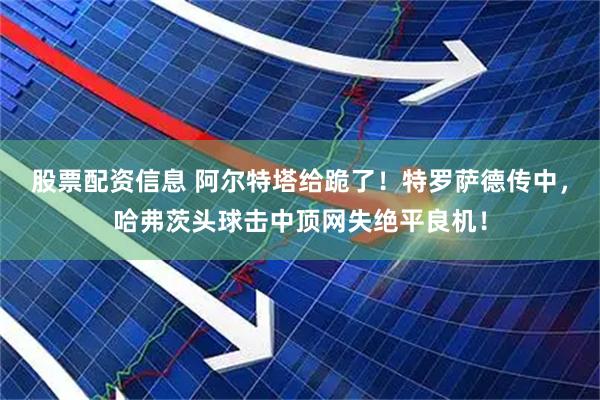 股票配资信息 阿尔特塔给跪了！特罗萨德传中，哈弗茨头球击中顶网失绝平良机！