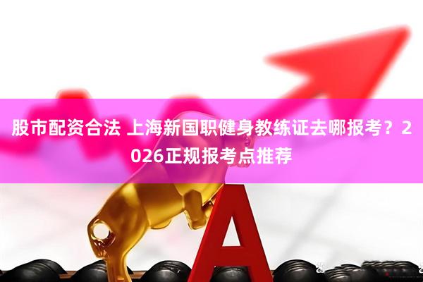 股市配资合法 上海新国职健身教练证去哪报考？2026正规报考点推荐