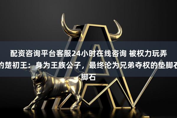 配资咨询平台客服24小时在线咨询 被权力玩弄的楚初王：身为王族公子，最终沦为兄弟夺权的垫脚石