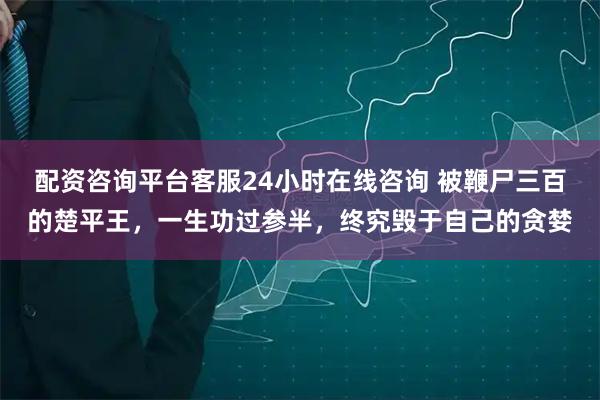 配资咨询平台客服24小时在线咨询 被鞭尸三百的楚平王，一生功过参半，终究毁于自己的贪婪