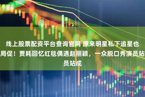 线上股票配资平台查询官网 原来明星私下追星也会局促！贾耗回忆红毯偶遇赵丽颖，一众脱口秀演员站成