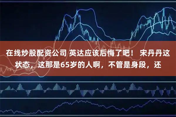 在线炒股配资公司 英达应该后悔了吧！ 宋丹丹这状态，这那是65岁的人啊，不管是身段，还