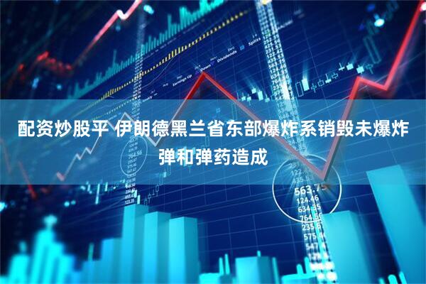 配资炒股平 伊朗德黑兰省东部爆炸系销毁未爆炸弹和弹药造成