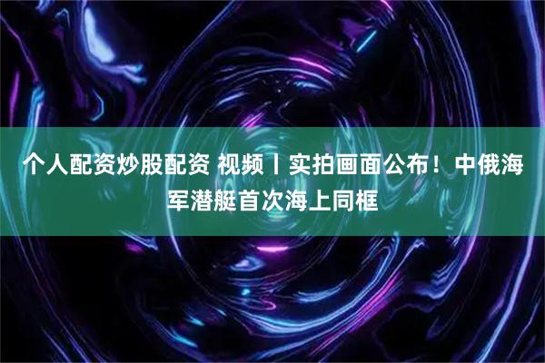 个人配资炒股配资 视频丨实拍画面公布！中俄海军潜艇首次海上同框