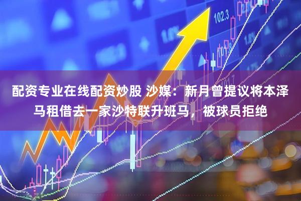 配资专业在线配资炒股 沙媒：新月曾提议将本泽马租借去一家沙特联升班马，被球员拒绝