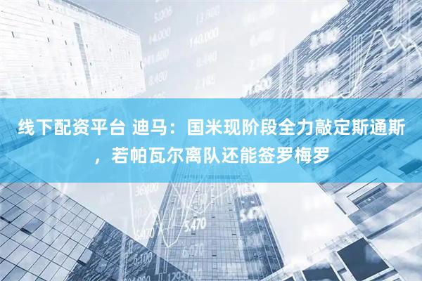 线下配资平台 迪马：国米现阶段全力敲定斯通斯，若帕瓦尔离队还能签罗梅罗
