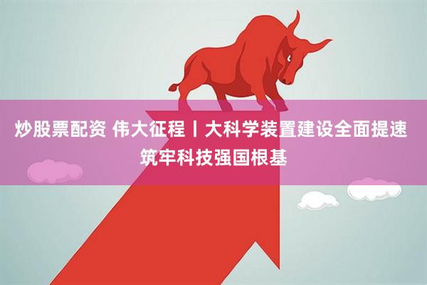炒股票配资 伟大征程丨大科学装置建设全面提速 筑牢科技强国根基