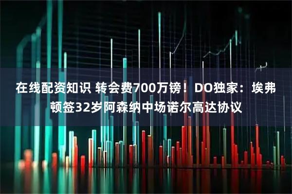 在线配资知识 转会费700万镑！DO独家：埃弗顿签32岁阿森纳中场诺尔高达协议