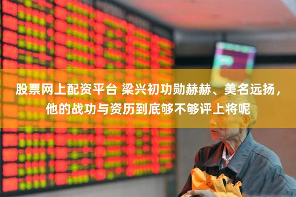 股票网上配资平台 梁兴初功勋赫赫、美名远扬，他的战功与资历到底够不够评上将呢
