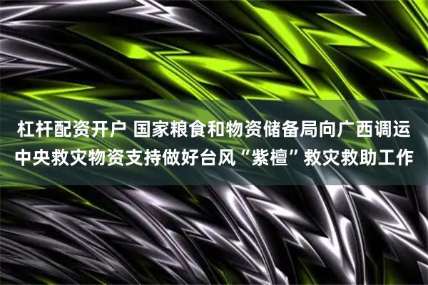 杠杆配资开户 国家粮食和物资储备局向广西调运中央救灾物资支持做好台风“紫檀”救灾救助工作
